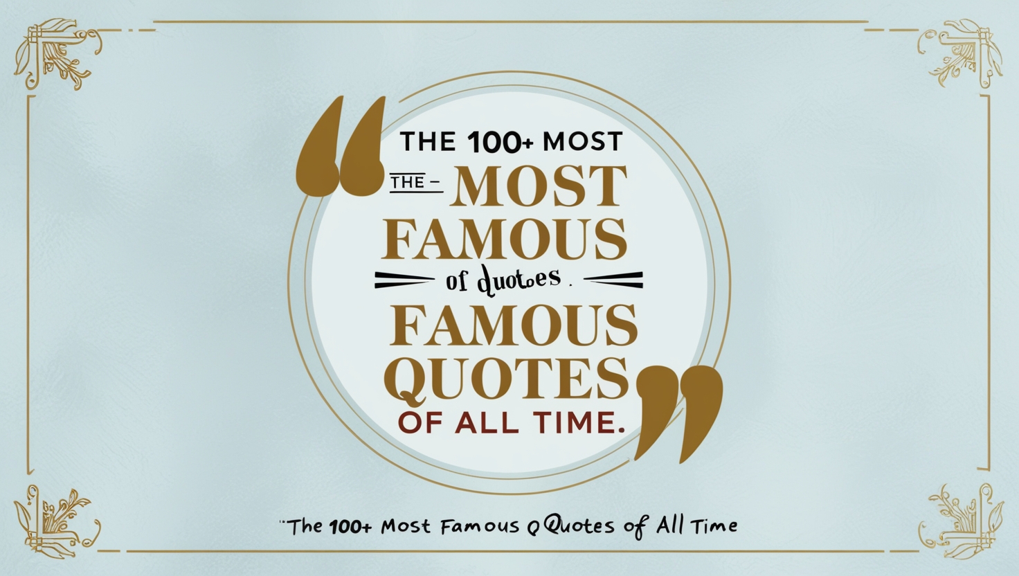 Title: "The 100+ Most Famous Quotes of All Time" Description: Create a visually appealing thumbnail that captures the essence of famous quotes. The image should feature: Background: A clean and elegant background with a subtle texture or gradient, using soft colors like light blue or white to ensure text readability. Central Focus: An eye-catching quote or a visually appealing graphic that represents famous quotes. Use a prominent, stylish font to display a famous quote (e.g., "The only limit to our realization of tomorrow is our doubts of today." – Franklin D. Roosevelt). Elements: Include icons or images of quotation marks to emphasize the theme of quotes. Optionally, add a subtle image of a speech bubble or a classic quill pen to symbolize writing and quotations. Incorporate elements like a book or a scroll in the background to hint at the literary aspect of quotes. Text Overlay: Place the title of the blog post ("The 100+ Most Famous Quotes of All Time") in a large, bold font. Ensure the text is easily readable against the background. Color Scheme: Use contrasting colors for text and background to make the thumbnail stand out. For example, dark text on a light background or vice versa. Visual Style: The style should be modern and clean, with a focus on readability and visual appeal. Ensure the design is not too cluttered.